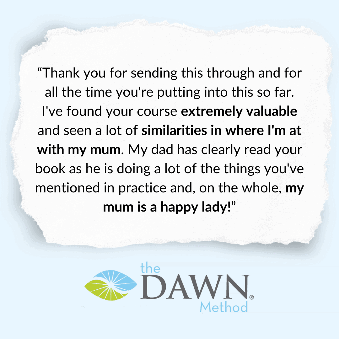 “Thank you for sending this through and for all the time you’re puting into this so far. I’ve found your course extremely valuable and seen lots of similarities in where I’m at with my mum. My dad has clearly read your book as he is doing a lot of the things you mentioned in practice and, on the whole, my mum is a happy lady!” The DAWN Method